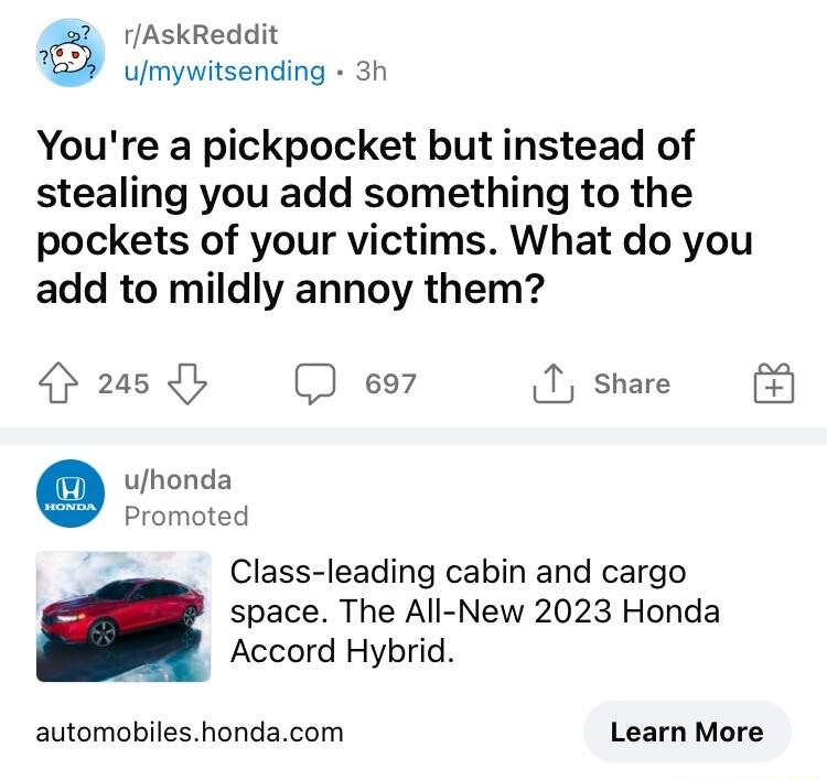 rAskReddit umsywerdmg 3h Youre a pickpocket but instead of stealing you add something to the pockets of your victims What do you add to mildly annoy them 4 265 D e97 1 share E3 uhonda Promoted Class leading cabin and cargo space The All New 2023 Honda Accord Hybrid automobileshondacom Learn More