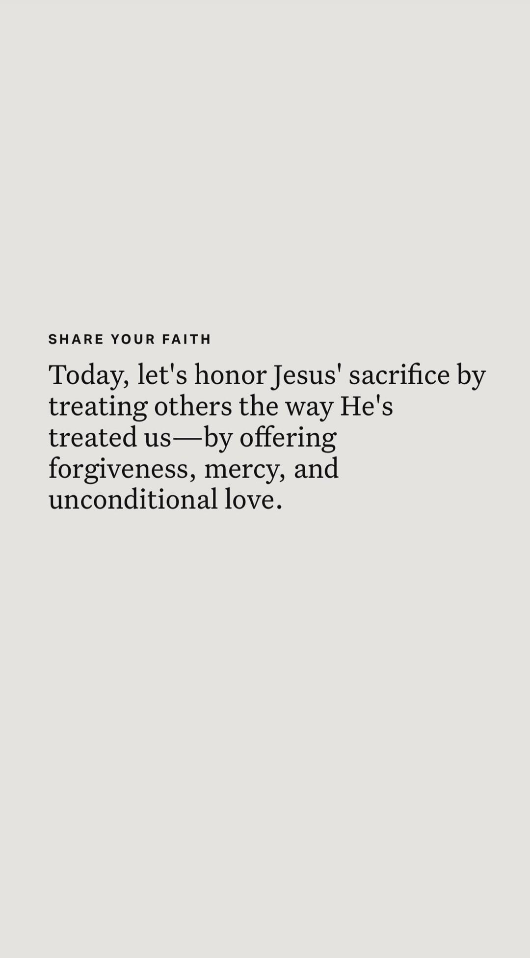 SHARE YOUR FAITH
Today, let's honor Jesus' sacrifice by treating others the way He's treated us—for offering forgiveness, mercy, and unconditional love.

Session ID: 1063199.