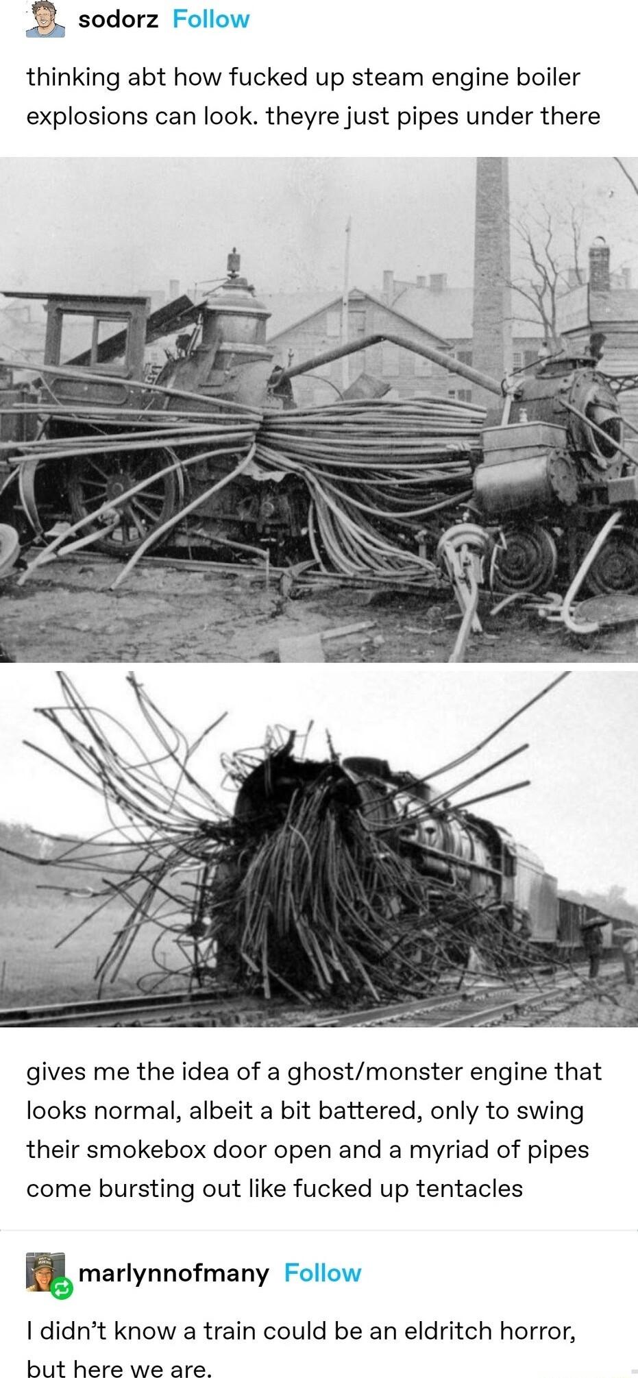 1 sodorz F thinking abt how fucked up steam engine boiler explosions can look theyre just pipes under there gives me the idea of a ghostmonster engine that looks normal albeit a bit battered only to swing their smokebox door open and a myriad of pipes come bursting out like fucked up tentacles marlynnofmany Follow didnt know a train could be an eldritch horror but here we are