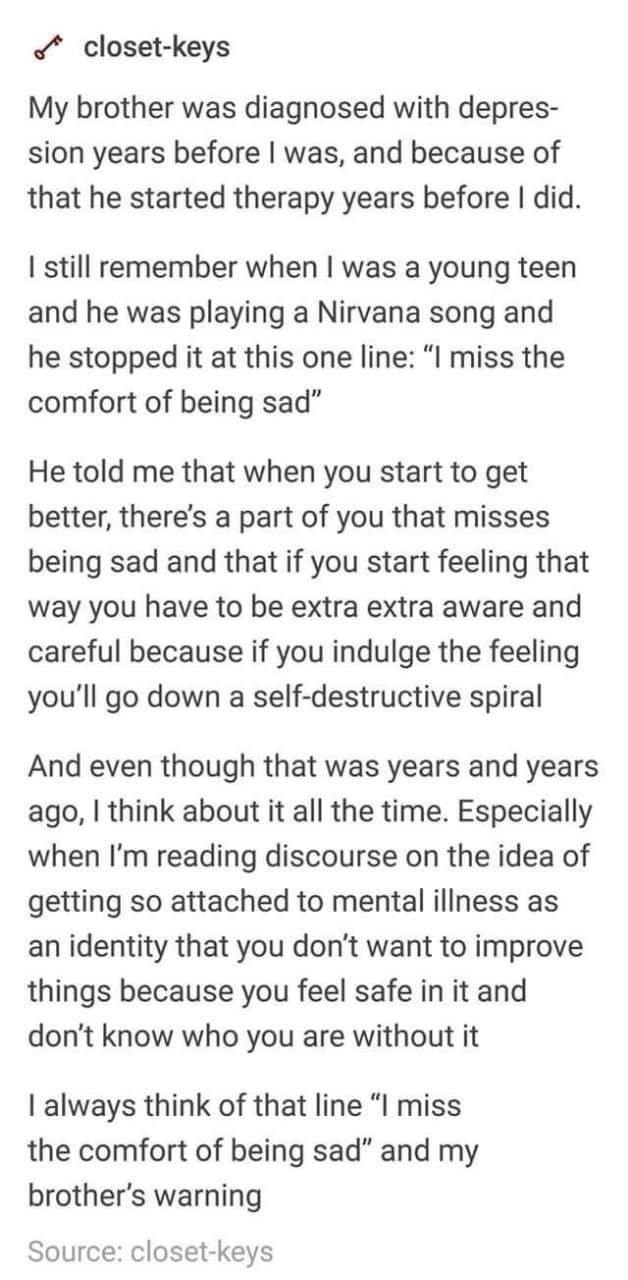 closet keys My brother was diagnosed with depres sion years before was and because of that he started therapy years before did I still remember when was a young teen and he was playing a Nirvana song and he stopped it at this one line I miss the comfort of being sad He told me that when you start to get better theres a part of you that misses being sad and that if you start feeling that way you ha