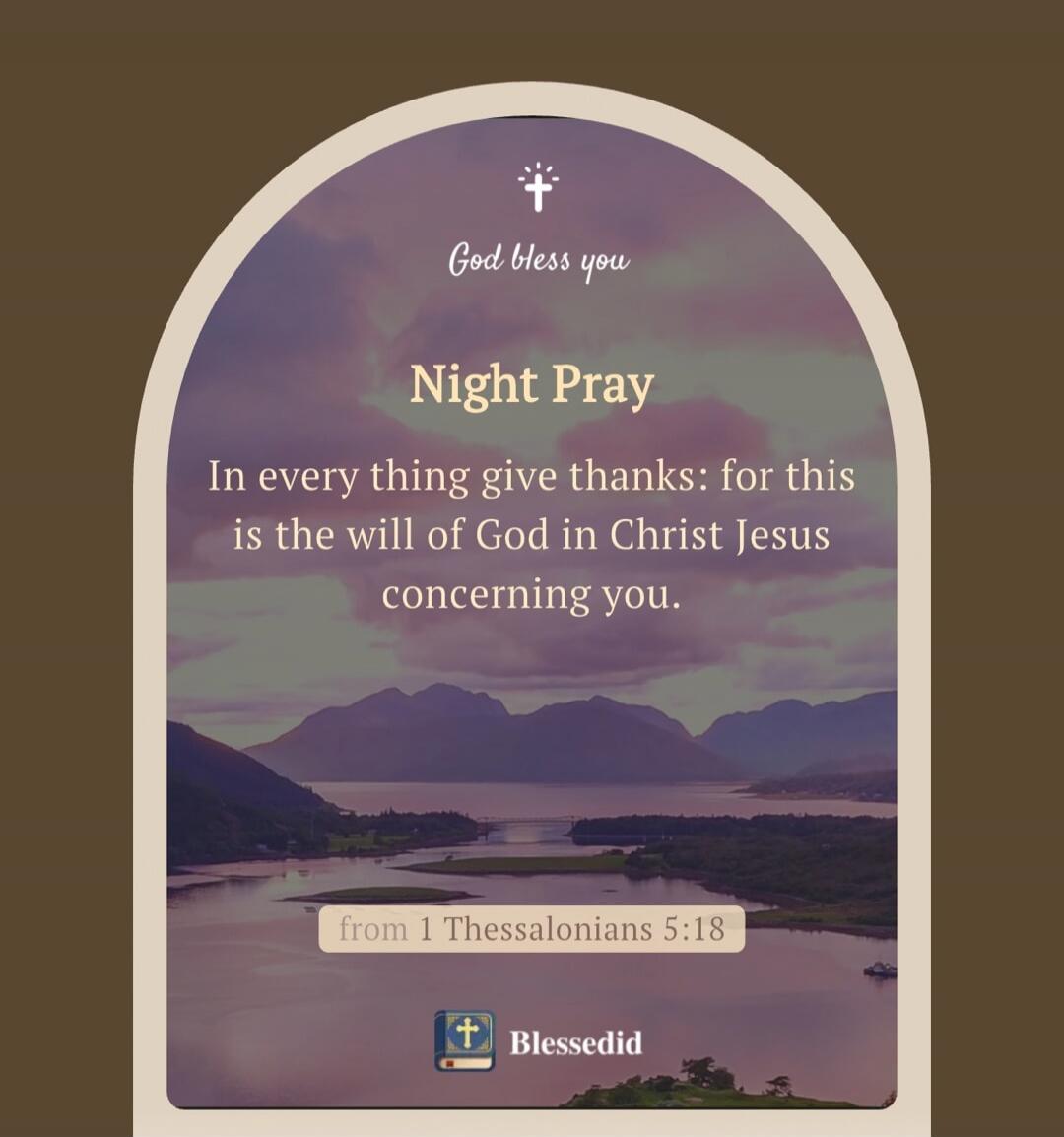 God bless you. Night Pray. In every thing give thanks: for this is the will of God in Christ Jesus concerning you. from 1 Thessalonians 5:18. Blessedid.