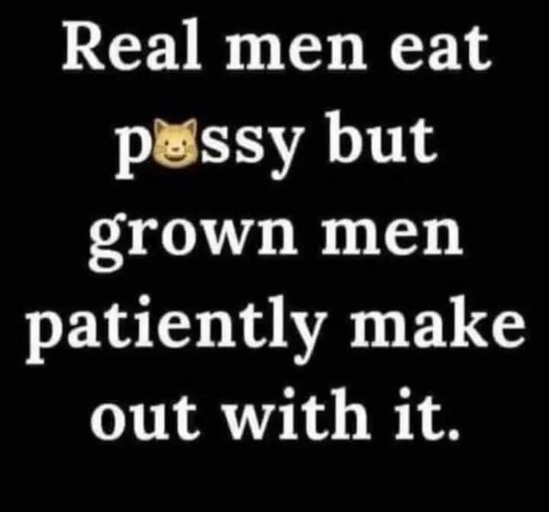 Real men eat pussy but grown men patiently make out with it.