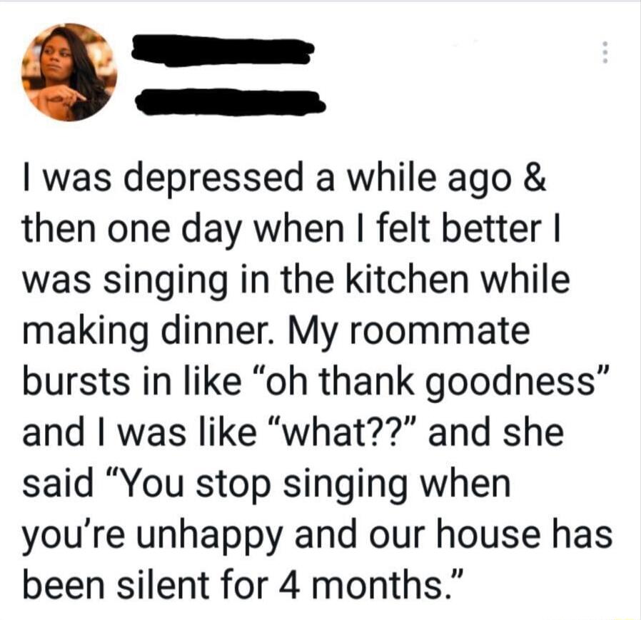 _ was depressed a while ago then one day when felt better was singing in the kitchen while making dinner My roommate bursts in like oh thank goodness and was like what and she said You stop singing when youre unhappy and our house has been silent for 4 months