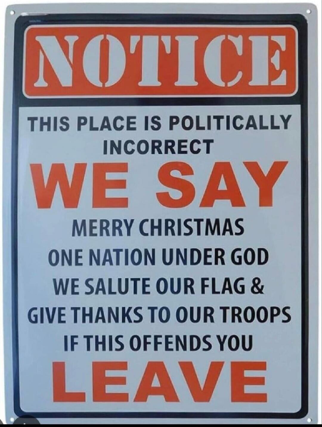 NOTICE
THIS PLACE IS POLITICALLY INCORRECT
WE SAY MERRY CHRISTMAS
ONE NATION UNDER GOD
WE SALUTE OUR FLAG &
GIVE THANKS TO OUR TROOPS
IF THIS OFFENDS YOU
LEAVE