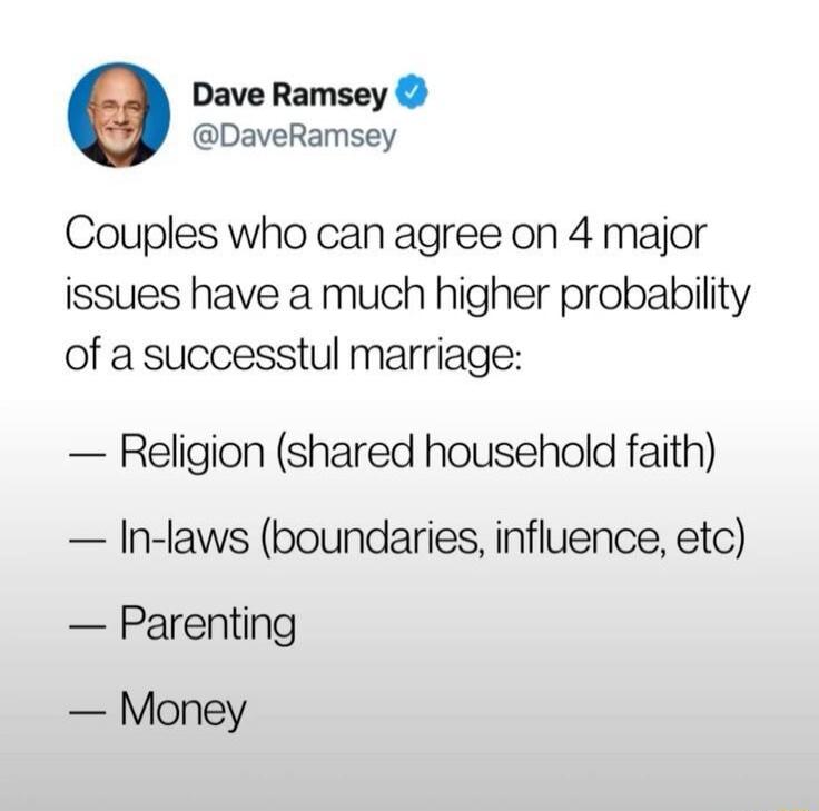 Dave Ramsey @DaveRamsey Couples who can agree on 4 major issues have a much higher probability of a successful marriage: — Religion (shared household faith) — In-laws (boundaries, influence, etc) — Parenting — Money