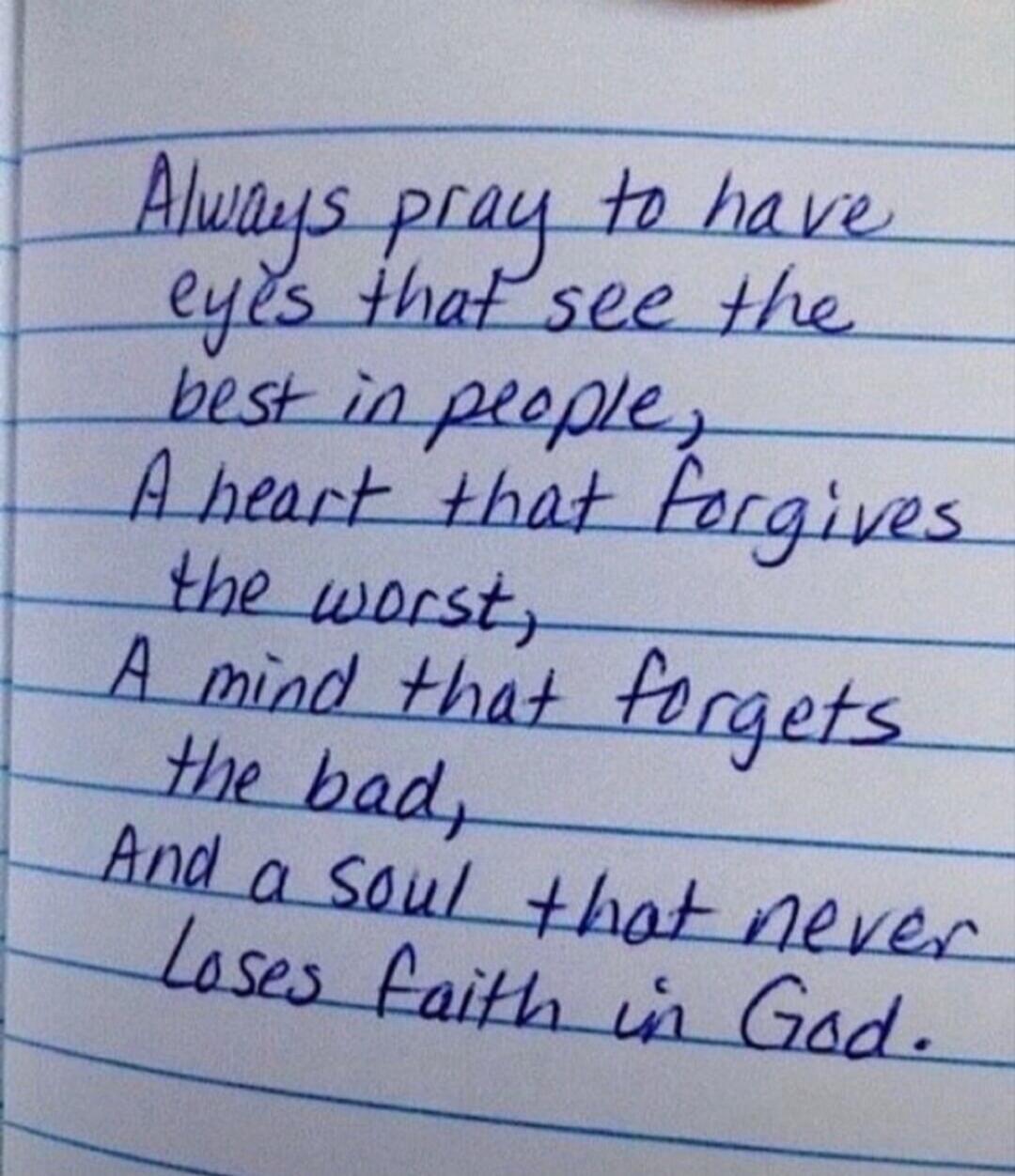 Always pray to have eyes that see the best in people, A heart that forgives the worst, A mind that forgets the bad, And a soul that never loses faith in God.