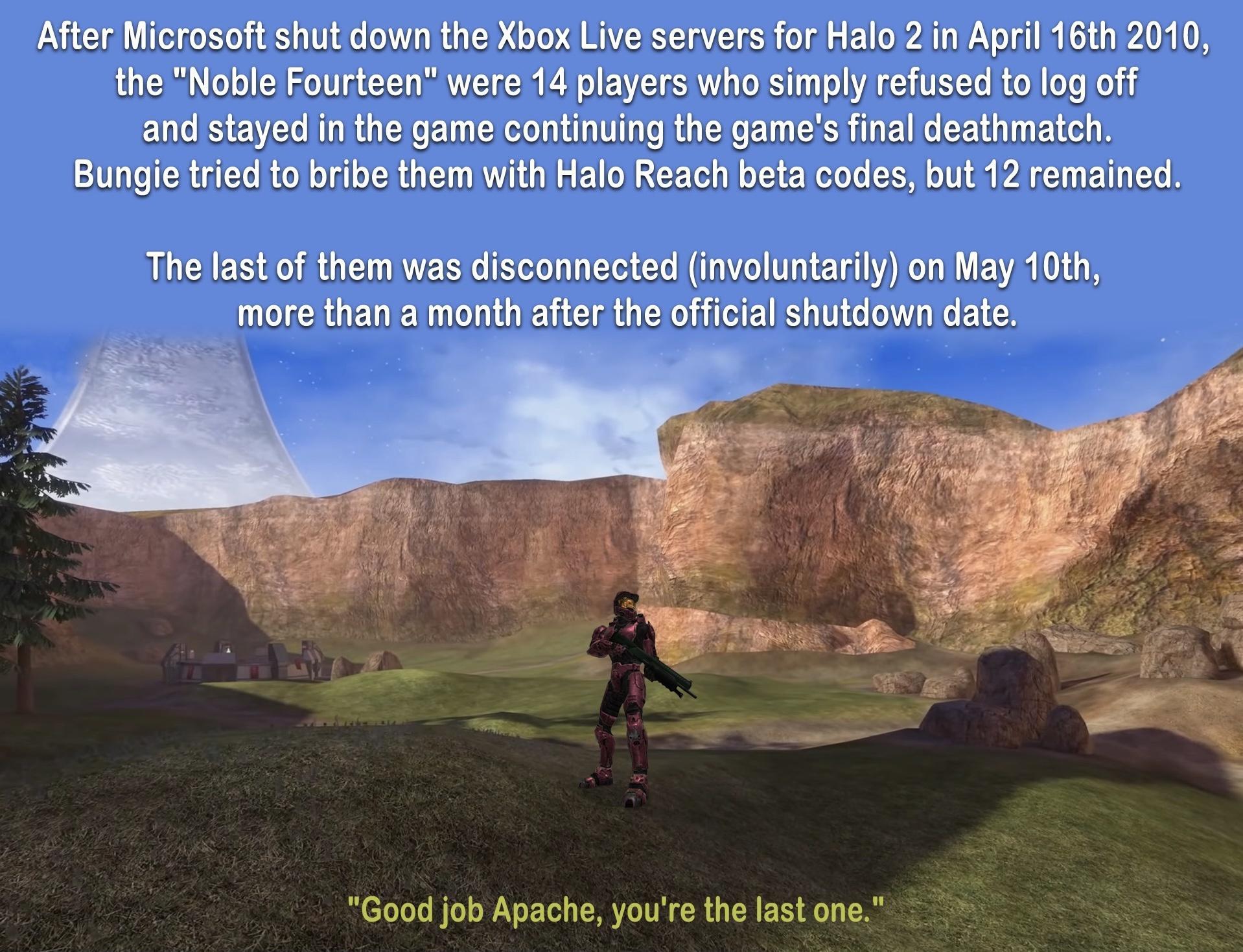After Microsoft shut down the Xbox Live servers for Halo 2 n April 16th 2010 the Noble Fourteen were 14 players who simply refused tolog off and stayed in the game continuing the games final deathmatch Bungie tried to bribe them vith Halo Reach beta codes but 12 remained The last of them was disconnected involuntarily on May 10th more than a month after the official shutdown date Good job Apache y