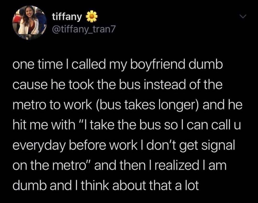 P tiffany 4 tiffany_tran7 one time called my boyfriend dumb cause he took the bus instead of the metro to work bus takes longer and he hit me with l take the bus so can call u everyday before work dont get signal on the metro and then realized am dumb and I think about that a lot