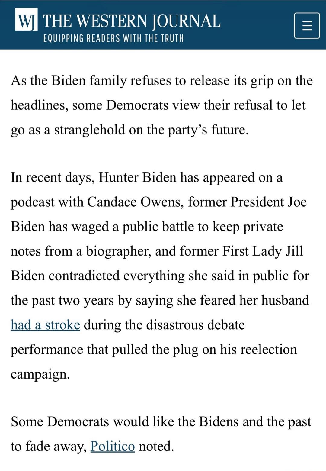 WJ THE WESTERN JOURNAL EQUIPPING READERS WITH THE TRUTH
As the Biden family refuses to release its grip on the headlines, some Democrats view their refusal to let go as a stranglehold on the party's future.
In recent days, Hunter Biden has appeared on a podcast with Candace Owens, former President Joe Biden has waged a public battle to keep private