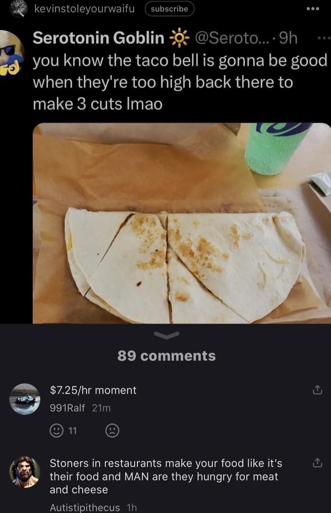 kevinstoleyourwaifu subscribe AS B Serotonin Goblin 3 Seroto 9h you know the taco bell is gonna be good when theyre too high back there to make 3 cuts Imao 89 comments 725hr moment w 99Ralf 21m ORI Stoners in restaurants make your food like its their food and MAN are they hungry for meat and cheese Autistipithecus 1h S