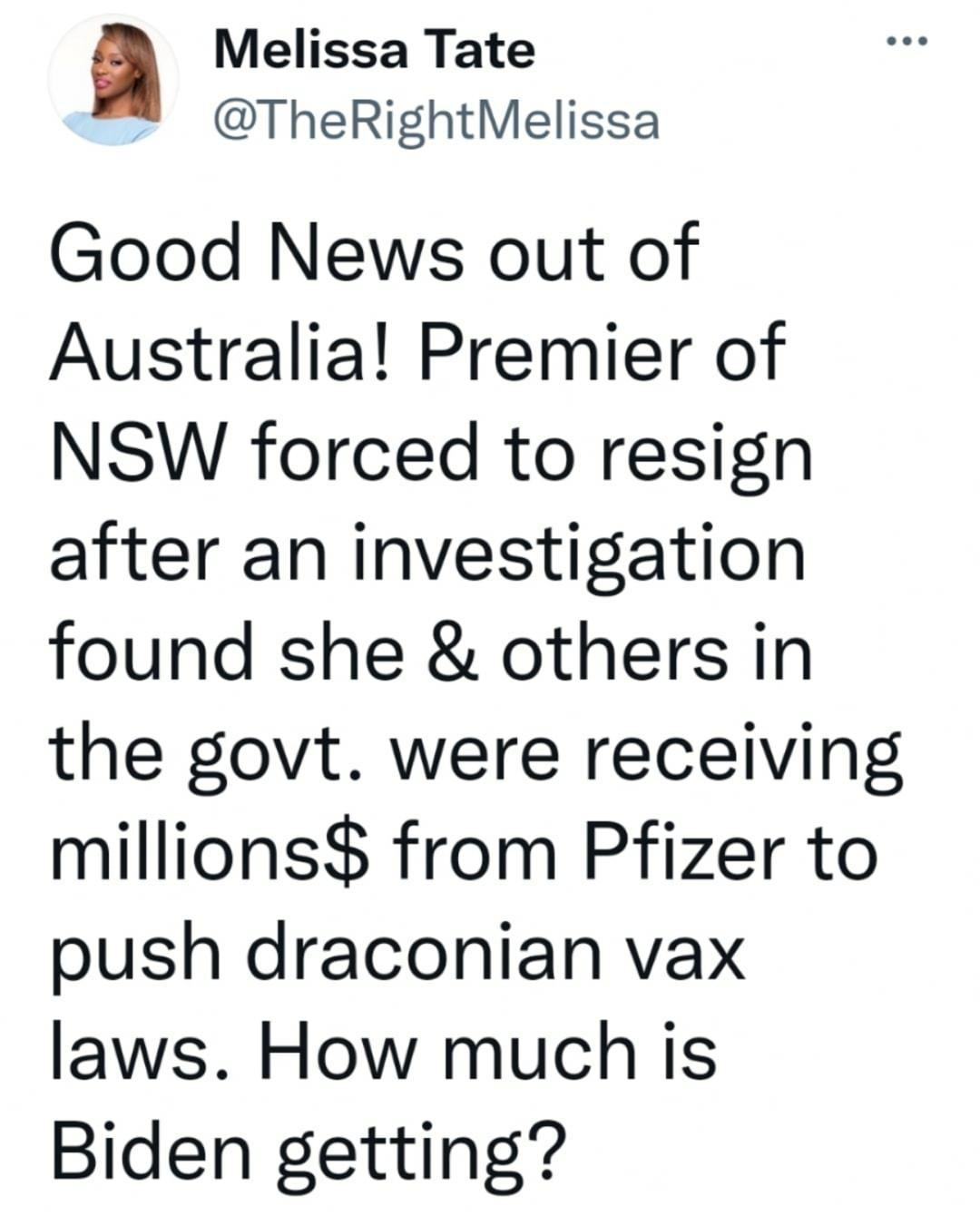 Melissa Tate TheRightMelissa Good News out of Australia Premier of NSW forced to resign after an investigation found she others in the govt were receiving millions from Pfizer to push draconian vax laws How much is Biden getting