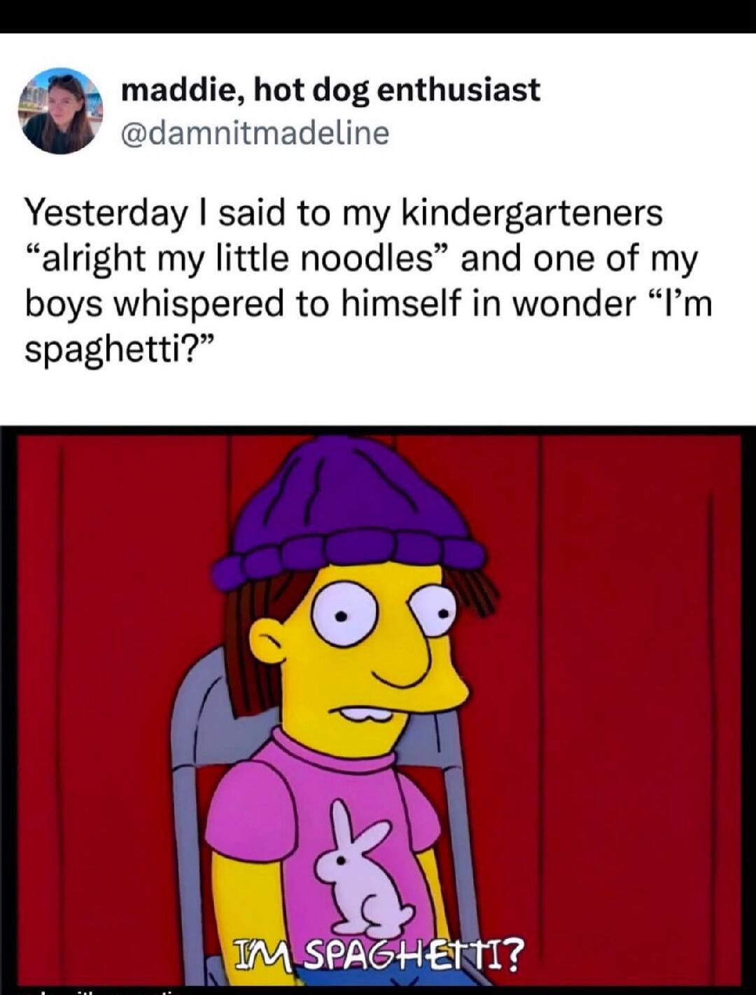 maddie, hot dog enthusiast @damnitmadeline Yesterday I said to my kindergarteners “alright my little noodles” and one of my boys whispered to himself in wonder “I’m spaghetti?” I'M SPAGHETTI?