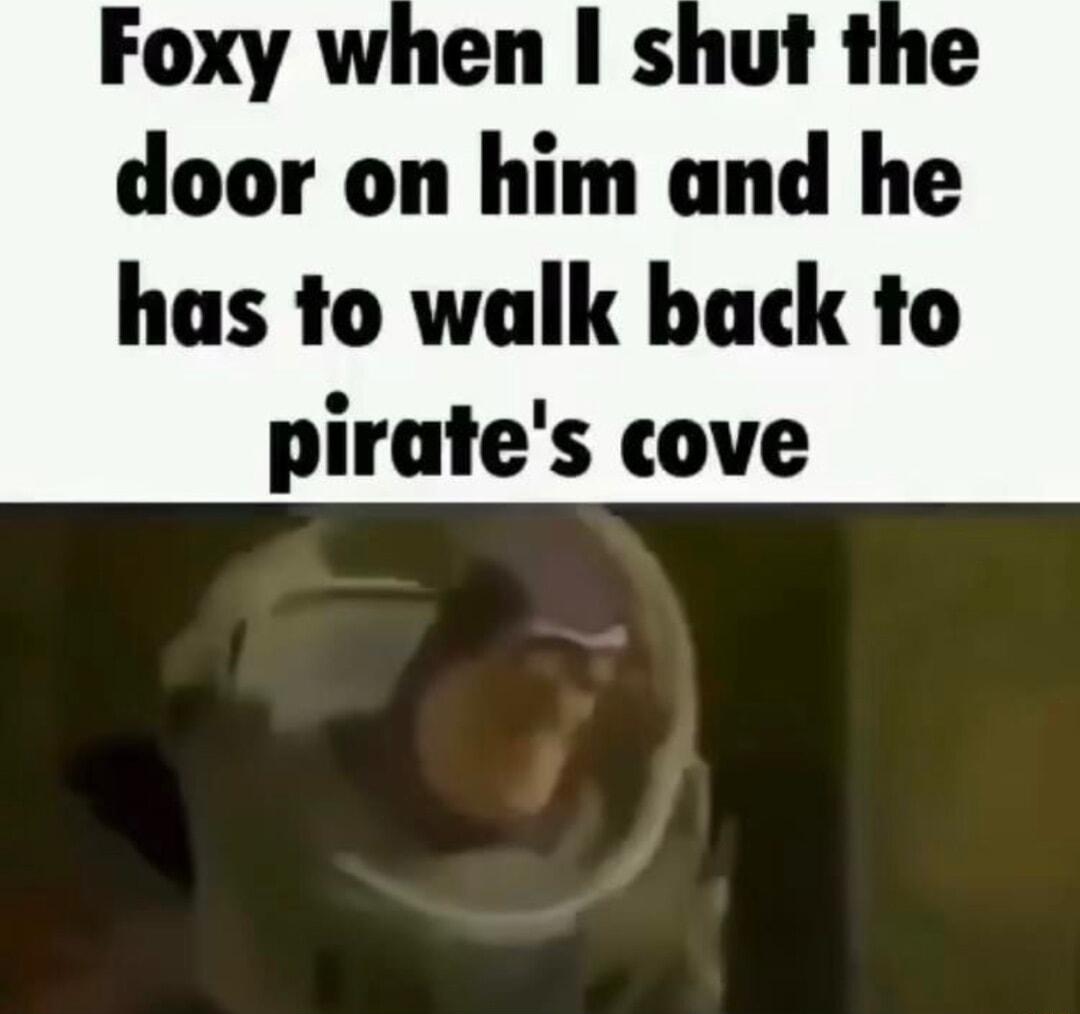 Foxy when shut the door on him and he has to walk back to pirates cove