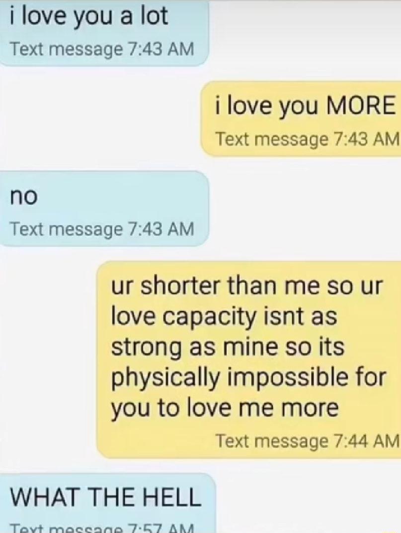 i love you a lot Text message 743 AM i love you MORE Text message 743 AM no Text message 743 AM ur shorter than me so ur love capacity isnt as strong as mine so its physically impossible for you to love me more Text message 744 AM WHAT THE HELL I e Y N I VY