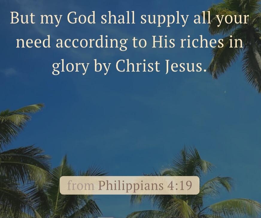 But my God shall supply all your need according to His riches in glory by Christ Jesus. from Philippians 4:19
