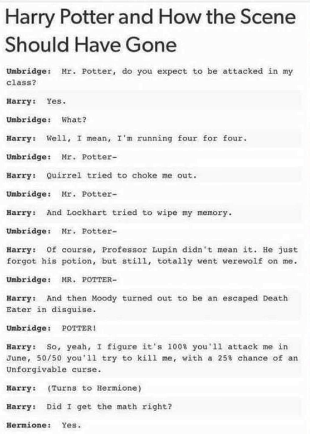 Harry Potter and How the Scene Should Have Gone Umbridge Mr Potter do you expect to be attacked in my class Harry Yes Umbridge What Harry Well I mean Im running four for four Umbridge Mr Potter Harry Quirrel tried to choke me out Umbridge Mr Potter Harry And Lockhart tried to wipe my memory Umbridge Mr Potter Harry Of course Professor Lupin didnt mean it He just forgot his potion but still totally