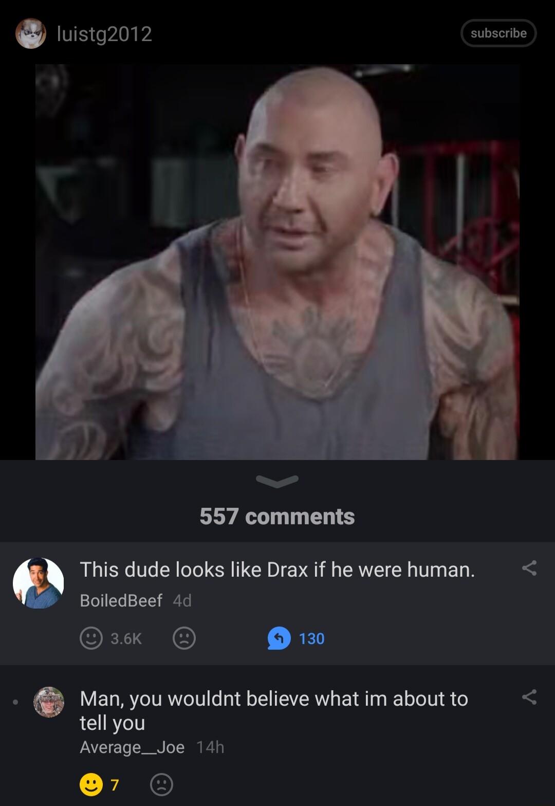 luistg2012 subscrbe 557 comments e This dude looks like Drax if he were human BoiledBeef 4d CEC ORI 253 Man you wouldnt believe what im about to tell you Average_Joe 141 r O