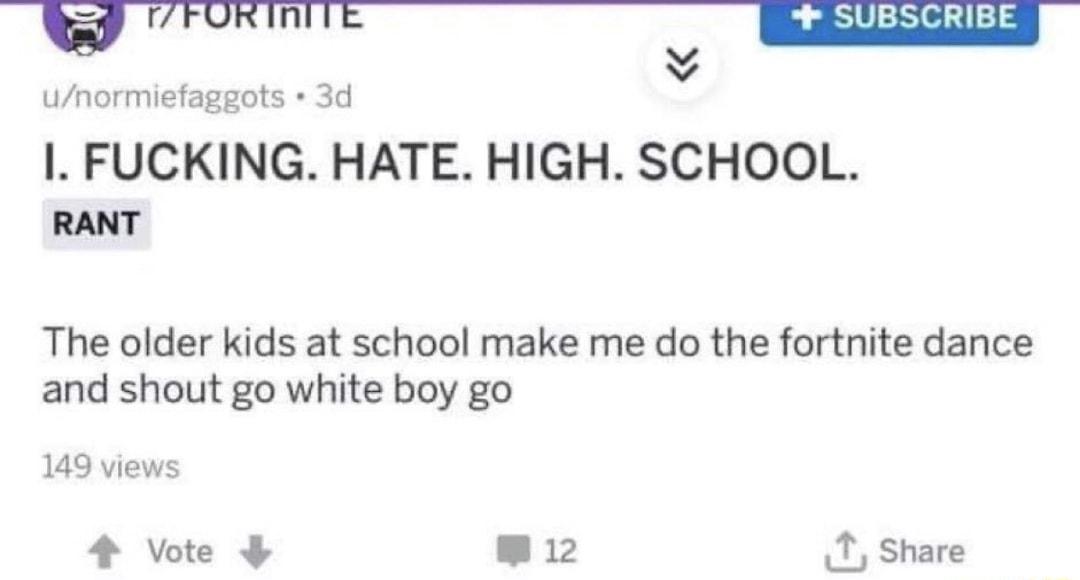 wa FUKIN SUBSCRIBE y v unormiefaggots 3d I FUCKING HATE HIGH SCHOOL RANT The older kids at school make me do the fortnite dance and shout go white boy go 149 views 4 Vote 12 T Share