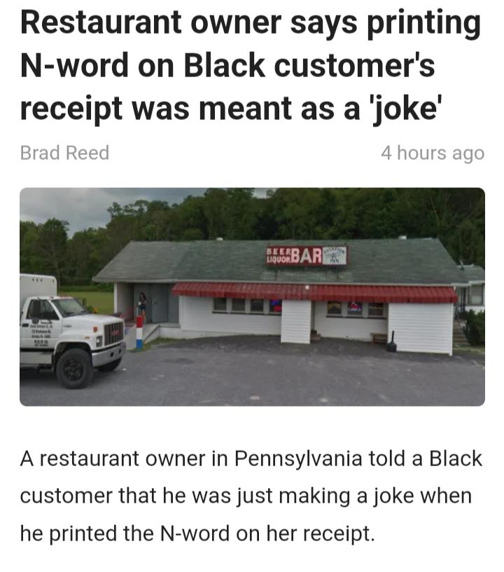 Restaurant owner says printing N word on Black customers receipt was meant as a joke A restaurant owner in Pennsylvania told a Black customer that he was just making a joke when he printed the N word on her receipt