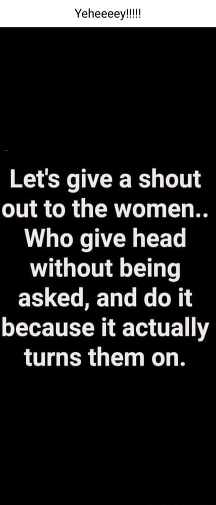Yeheeeey!!!!! Let's give a shout out to the women.. Who give head without being asked, and do it because it actually turns them on.