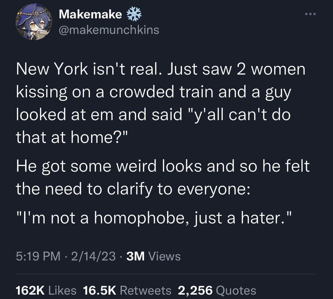 Makemake makemunchkins New York isnt real Just saw 2 women kissing on a crowded train and a guy eel Te I YAt To s RTale REEo1Te RAVAC ReF Ta R e o that at home He got some weird looks and so he felt the need to clarify to everyone Im not a homophobe just a hater CRER VRV ETPIRE RUETE 162K Likes 165K Retweets 2256 Quotes