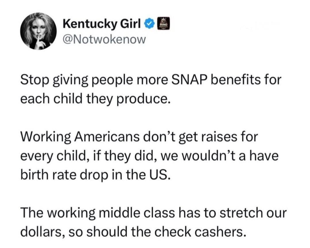 Kentucky Girl @Notwokenow Stop giving people more SNAP benefits for each child they produce. Working Americans don't get raises for every child, if they did, we wouldn't have a birth rate drop in the US. The working middle class has to stretch our dollars, so should the check cashers.