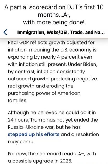 A partial scorecard on DJT's first 10 months... A-, with more being done!

Immigration, Woke/DEI, Trade, and Na...

Real GDP reflects growth adjusted for inflation, meaning the U.S. economy is expanding by nearly 4 percent even with inflation still present. Under Biden, by contrast, inflation consistently outpaced growth, producing negative real gr