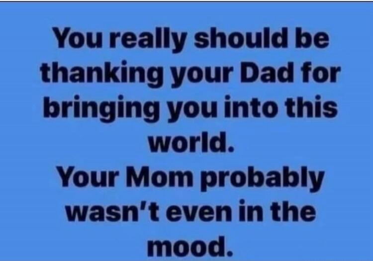 You really should be thanking your Dad for bringing you into this world. Your Mom probably wasn't even in the mood.