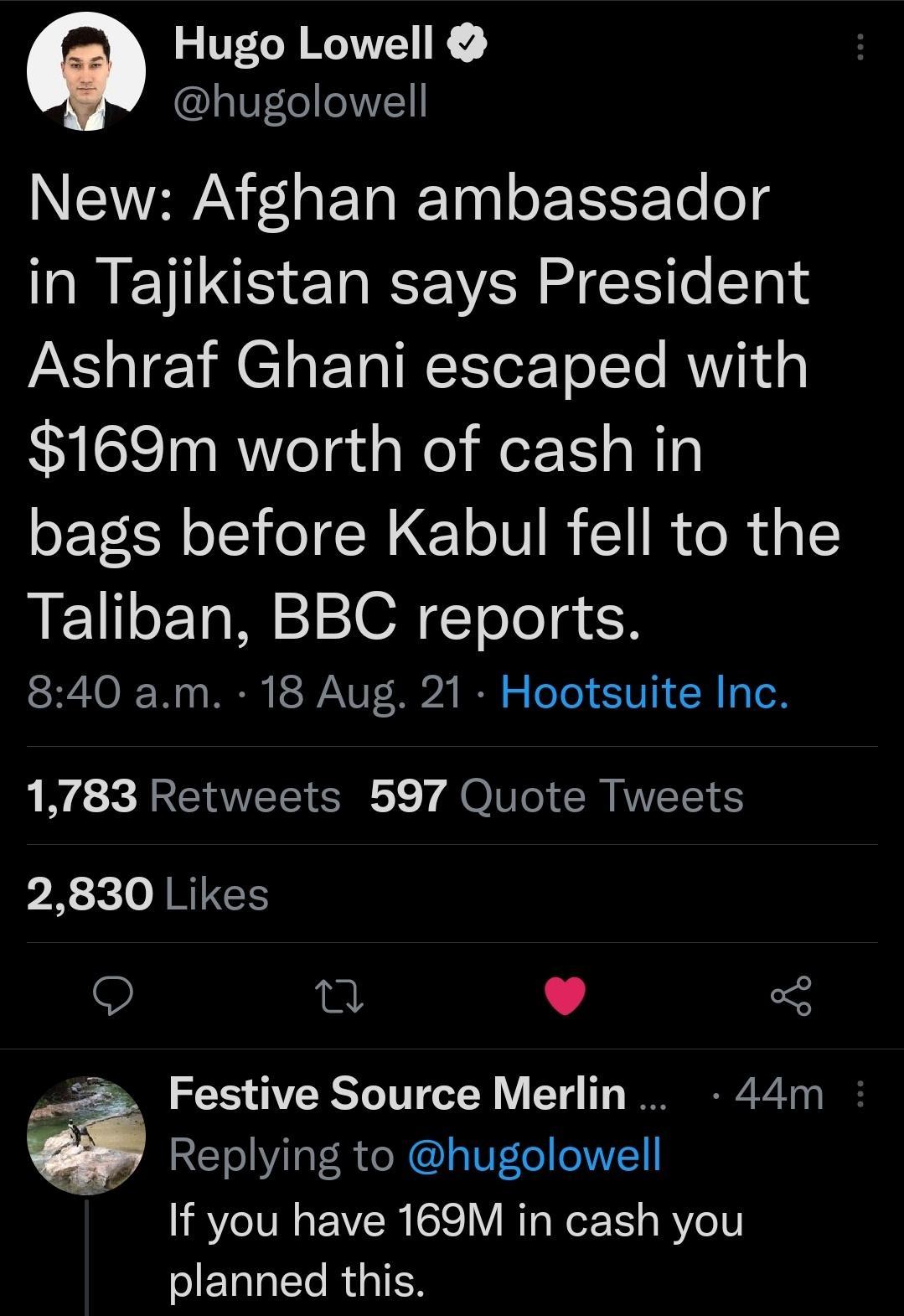 Hugo Lowell hugolowell NTEAVRRAN 1 o E Ta ITa gl o ETSEYTo fog RN ENRUS IV MG e lale AY o1 8 M CTaP Tal T TorTo To RN g 169m worth of cash in bags before Kabul fell to the Taliban BBC reports tSRZTOIF W0 s R P VANV T 024 IR o oTo 10 1M g o 1783 Retweets 597 Quote Tweets 2830 Likes n L 4 3 Festive Source Merlin 44m Replying to hugolowell If you have 169M in cash you Tl RIS