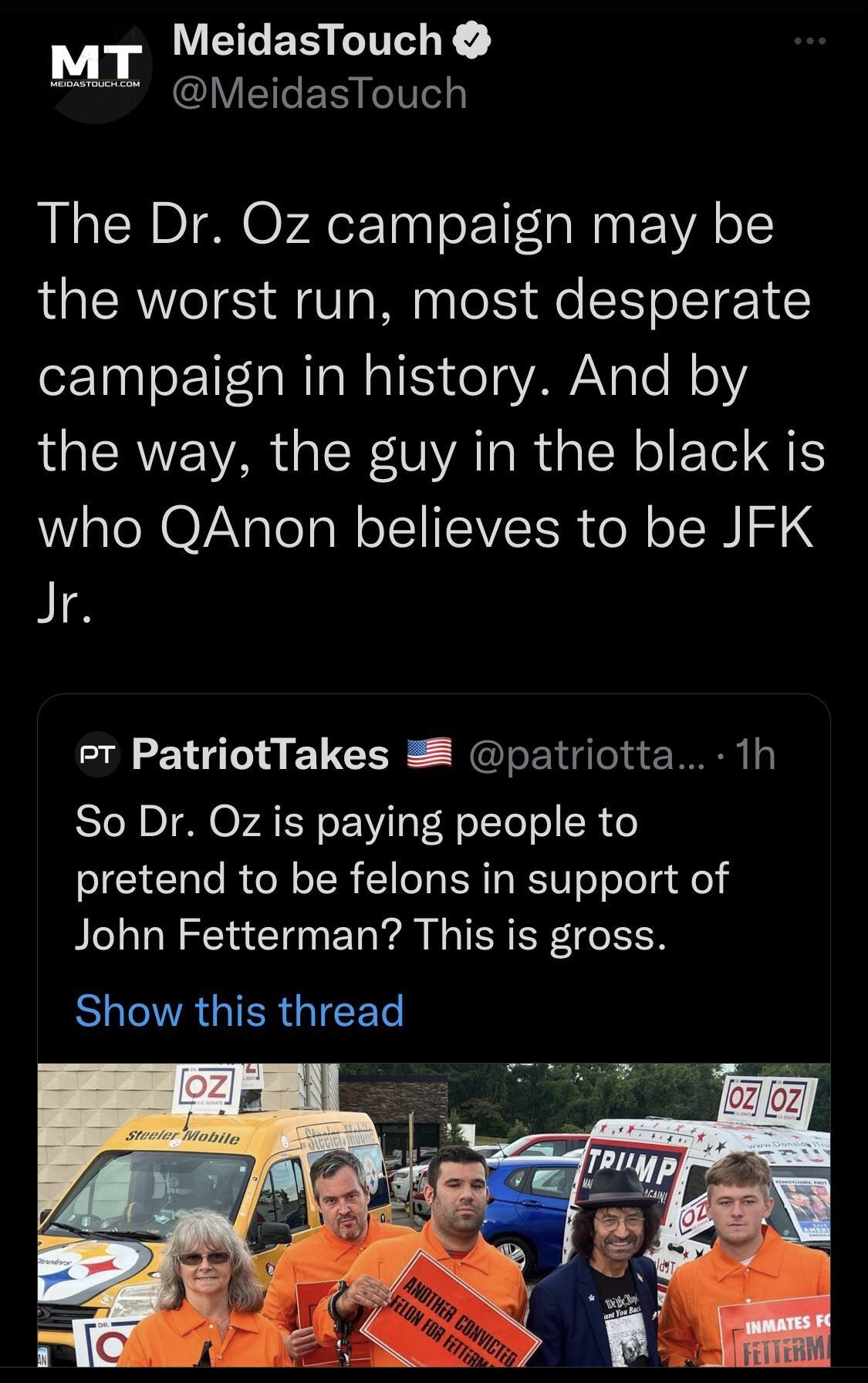 EEES Y MeidasTouch The Dr Oz campaign may be the worst run most desperate campaign in history And by the way the guy in the black is WAl N OV Nalelal o IIIEIVEER ol oI S Jr Pt PatriotTakes 2 patriotta 1h Sl NpI O FATR L TF FoTTeTo SR o pretend to be felons in support of John Fetterman This is gross SR GIERGIEEET