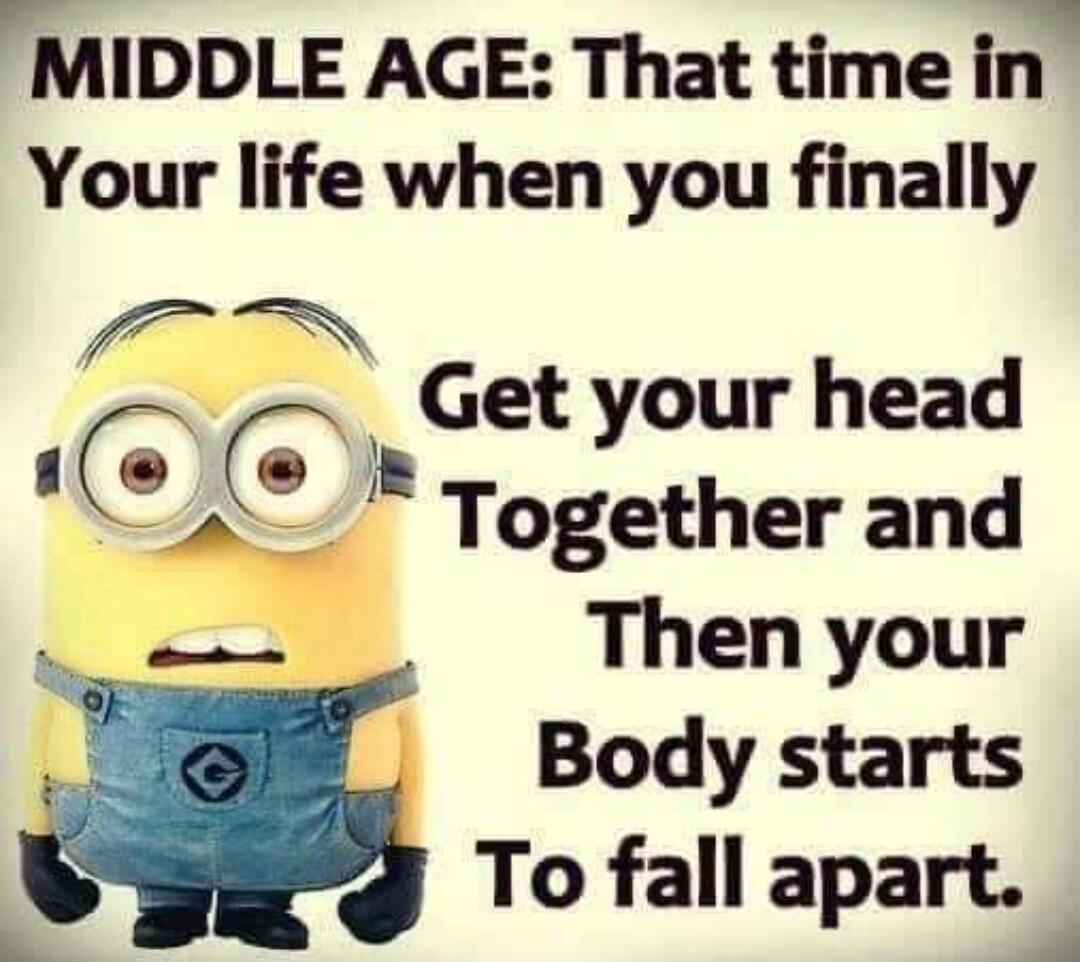 MIDDLE AGE That time in Your life when you finally f _Get your head Together and Then your Body starts To fall apart