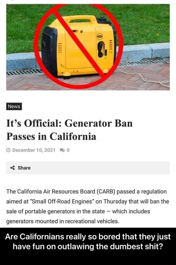 Its Official Generator Ban Passes in California Share The California Air Resources Board CARB passed a regulation aimed at Small Off Road Engines on Thursday that will ban the sale of portable generators in the state which includes generators mounted in recreational vehicles AV YO 1 01 g IET R CE I IVATo N ol Yo R ET R AV have fun on outlawing the dumbest shit