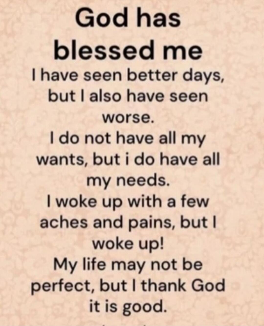 God has blessed me. I have seen better days, but I also have seen worse. I do not have all my wants, but I do have all my needs. I woke up with a few aches and pains, but I woke up! My life may not be perfect, but I thank God it is good.