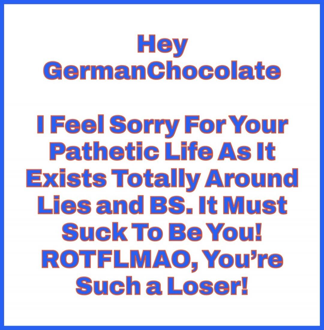 Hey GermanChocolate I Feel Sorry For Your Pathetic Life As It Exists Totally Around Lies and BS. It Must Suck To Be You! ROTFLMAO, You're Such a Loser!