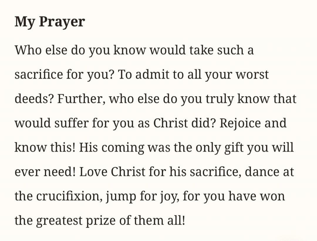 My Prayer Who else do you know would take such a sacrifice for you? To admit to all your worst deeds? Further, who else do you truly know that would suffer for you as Christ did? Rejoice and know this! His coming was the only gift you will ever need! Love Christ for his sacrifice, dance at the crucifixion, jump for joy, for you have won the greates