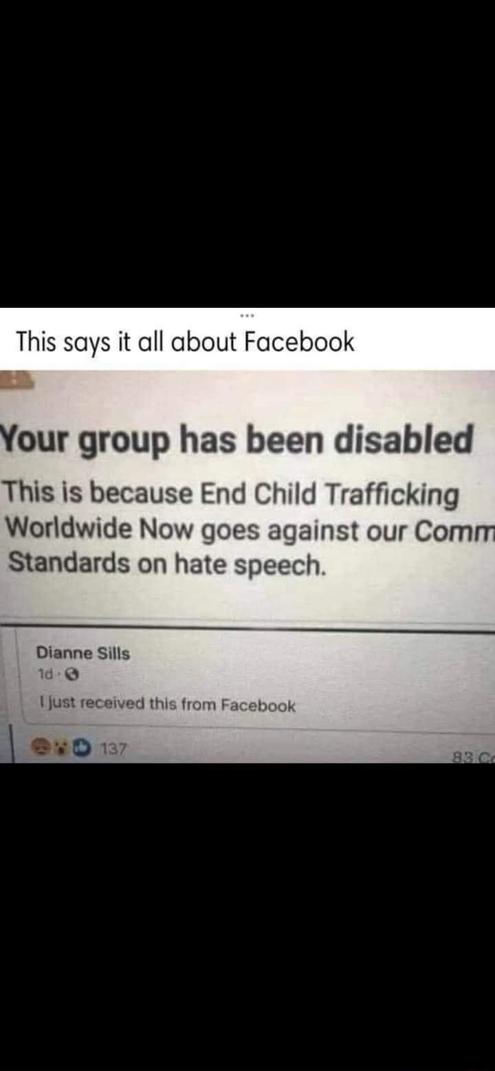 This says it all about Facebook our group has been disabled This is because End Child Trafficking Worldwide Now goes against our Com Standards on hate speech Dianne Sills 6Q 1just received this from Facebook 850 137