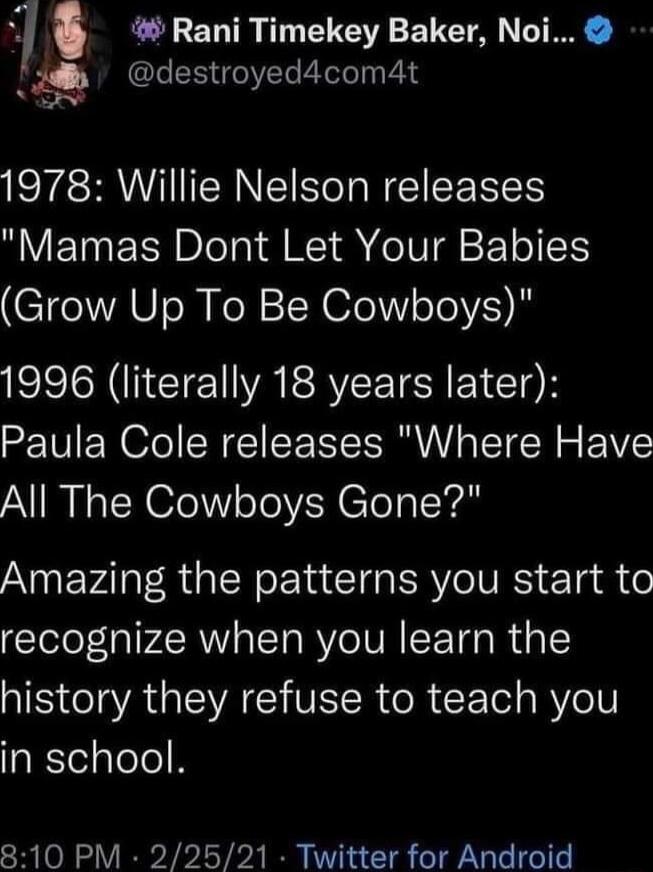 Rani Timekey Baker Noi Jdb destroyed4com4t S 1978 Willie Nelson releases Mamas Dont Let Your Babies Grow Up To Be Cowboys 1996 literally 18 years later Paula Cole releases Where Have All The Cowboys Gone ANEVAI IR NG E I ERVO VRS e g die recognize when you learn the history they refuse to teach you in school 810 PM 22521 Twitter for Android