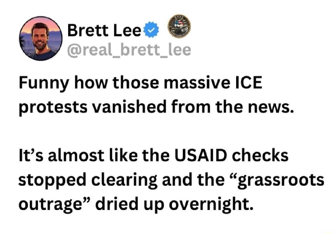 Brett Lee Funny how those massive ICE protests vanished from the news Its almost like the USAID checks stopped clearing and the grassroots outrage dried up overnight