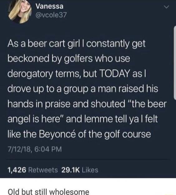 4 Vanessa ole37 As a beer cart girl constantly get beckoned by golfers who use derogatory terms but TODAY as drove up to a group a man raised his hands in praise and shouted the beer angel is here and lemme tell ya felt like the Beyonc of the golf course 1426 Retweets 291K Likes 0ld but still wholesome