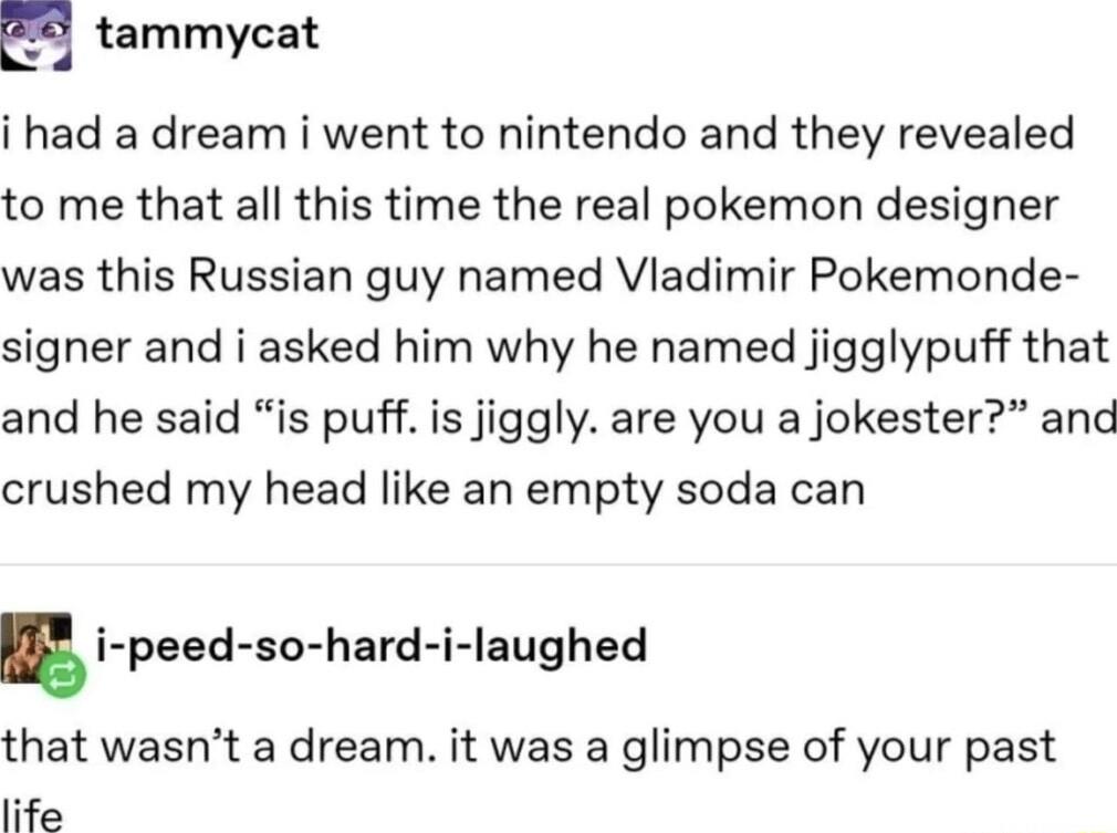 H tammycat i had a dream i went to nintendo and they revealed to me that all this time the real pokemon designer was this Russian guy named Vladimir Pokemonde signer and i asked him why he named jigglypuff that and he said is puff is jiggly are you a jokester and crushed my head like an empty soda can i peed so hard i laughed that wasnt a dream it was a glimpse of your past life