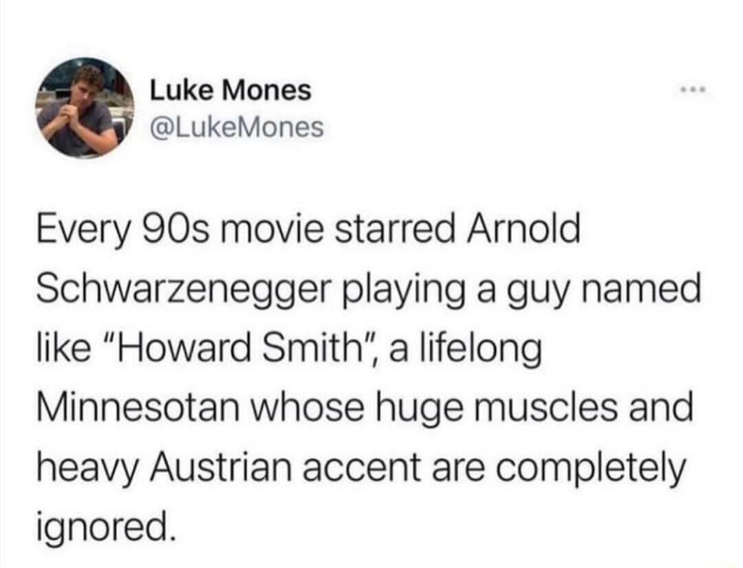 Luke Mones LukeMones Every 90s movie starred Arnold Schwarzenegger playing a guy named like Howard Smith a lifelong Minnesotan whose huge muscles and heavy Austrian accent are completely ignored