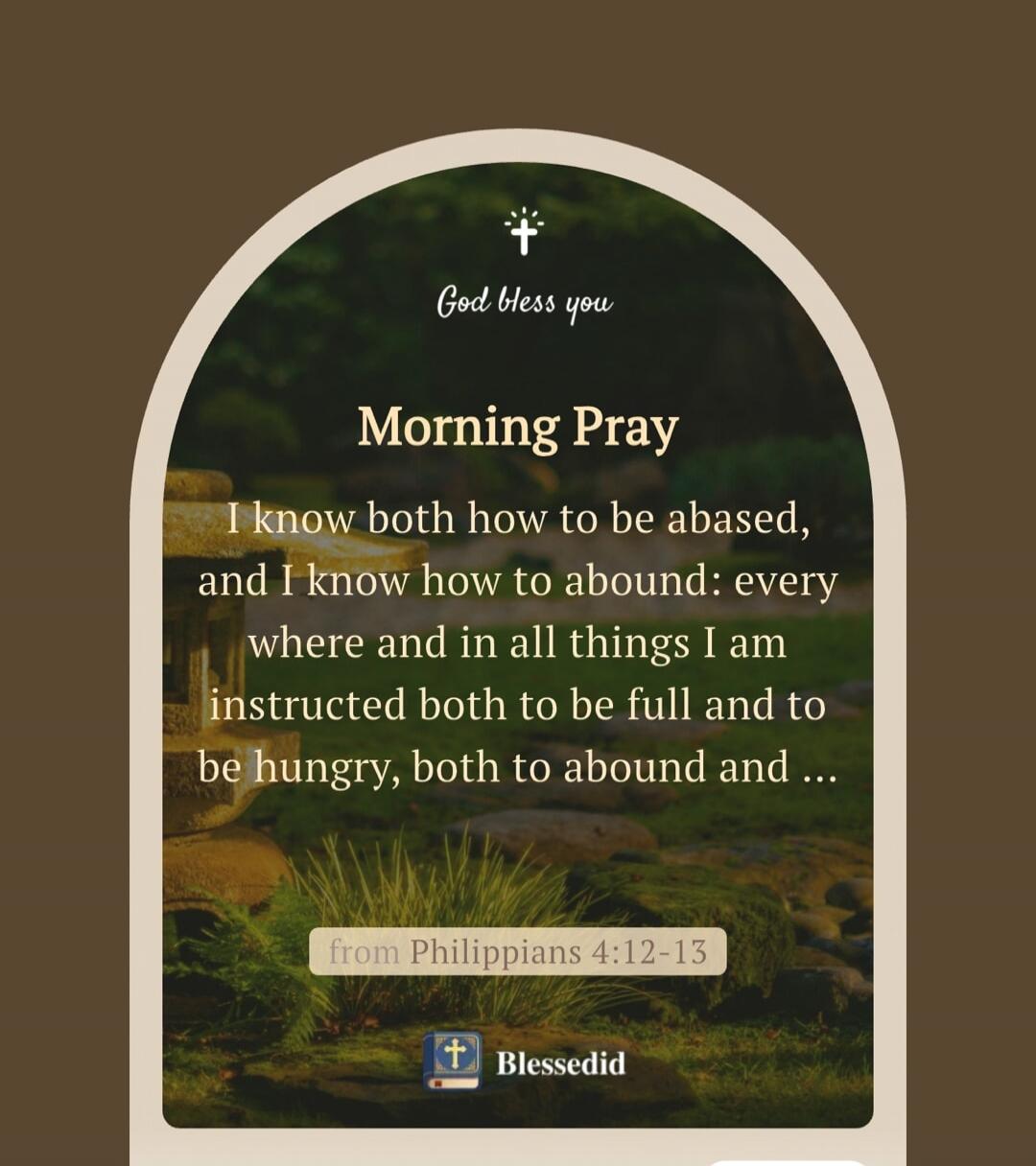 God bless you Morning Pray I know both how to be abased, and I know how to abound: every where and in all things I am instructed both to be full and to be hungry, both to abound and ... from Philippians 4:12-13 Blessedid