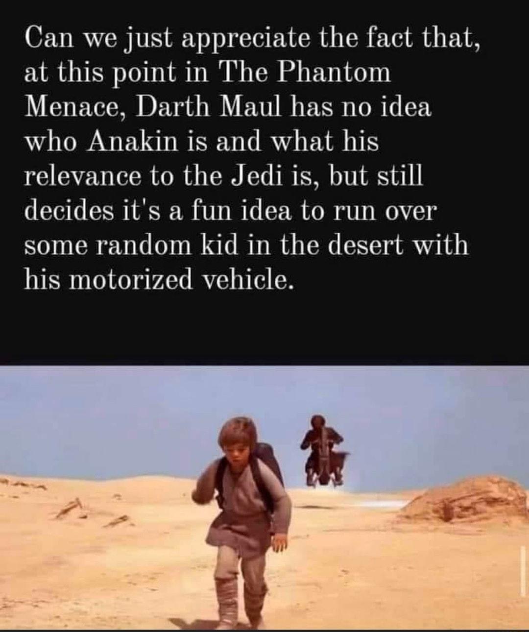 Can we just appreciate the fact that at this point in The Phantom Menace Darth Maul has no idea who Anakin is and what his relevance to the Jedi is but still decides its a fun idea to run over some random kid in the desert with his motorized vehicle