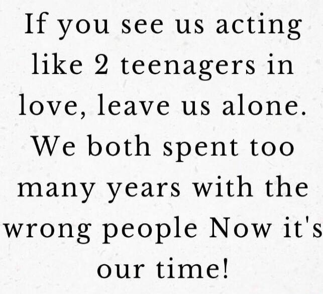 If you see us acting like 2 teenagers in love, leave us alone. We both spent too many years with the wrong people Now it's our time!