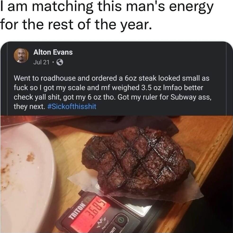 Alton Evans w2 Went to roadhouse and ordered a 60z steak looked small as fuck so got my scale and mf weighed 35 oz Imfao better check yall shit got my 6 0z tho Got my ruler for Subway ass they next Sickofthisshit