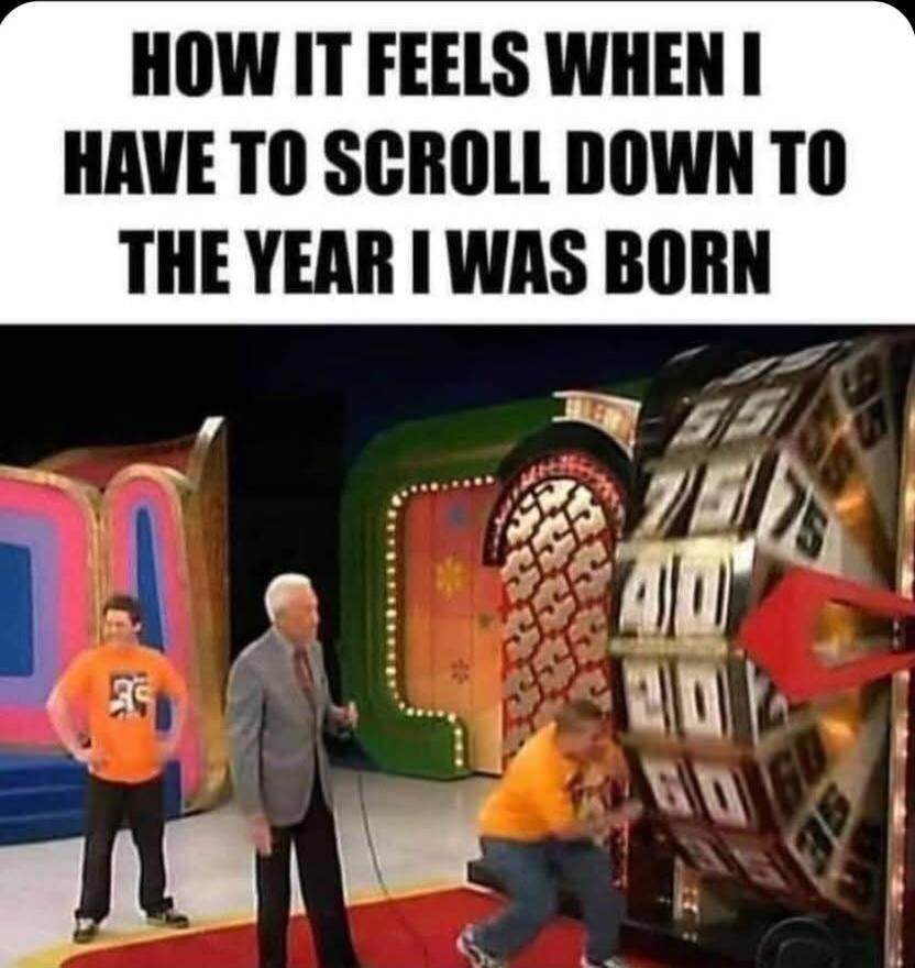 HOW IT FEELS WHEN I HAVE TO SCROLL DOWN TO THE YEAR I WAS BORN