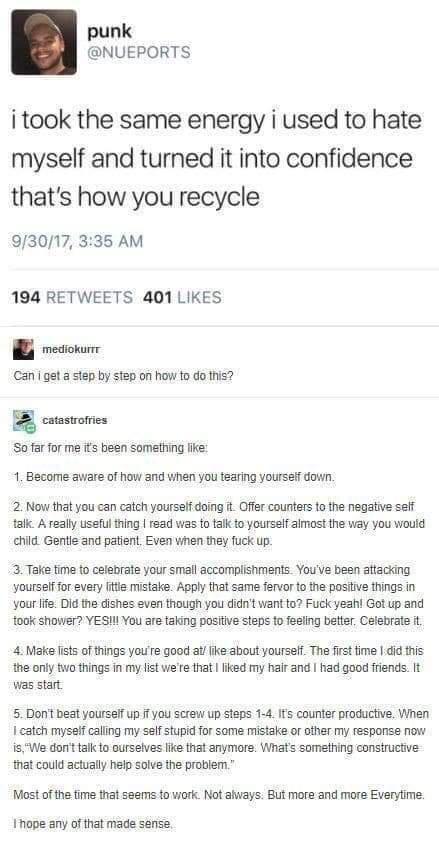 punk NUEPORTS i took the same energy i used to hate myself and turned it into confidence thats how you recycle 93017 335 AM 194 RETWEETS 401 LIKES B s Can gat astep by step of how to do this B coustorres Sofar for me s been something fie 1 Become aware of how and when you teafing yoursei down 2 Now that you can catch yourssit doing Offer counters to the negative seff tafk A really useful thing rea