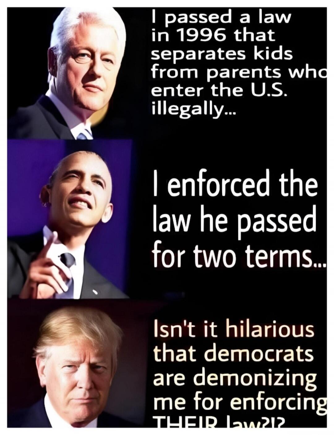 I passed a law in 1996 that separates kids from parents who enter the U.S. illegally... I enforced the law he passed for two terms... Isn't it hilarious that democrats are demonizing me for enforcing THEIR law?!
