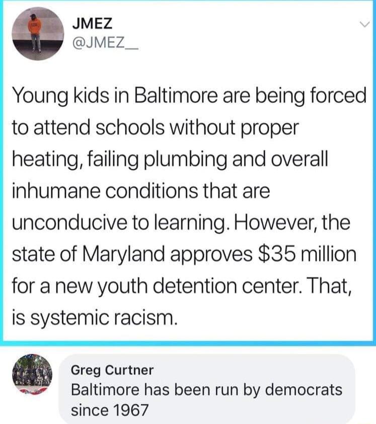 JMEZ JMEZ__ Young kids in Baltimore are being forced to attend schools without proper heating failing plumbing and overall inhumane conditions that are unconducive to learning However the state of Maryland approves 35 million for a new youth detention center That is systemic racism g Greg Curtner Baltimore has been run by democrats since 1967
