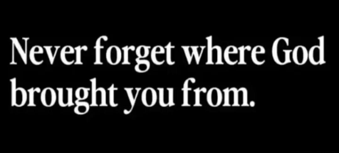 Never forget where God brought you from.